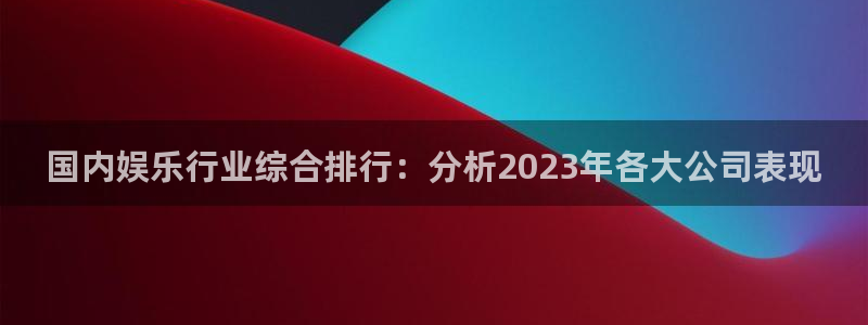 天狮娱乐：国内娱乐行业综合排行：分析2023年各大公司表现